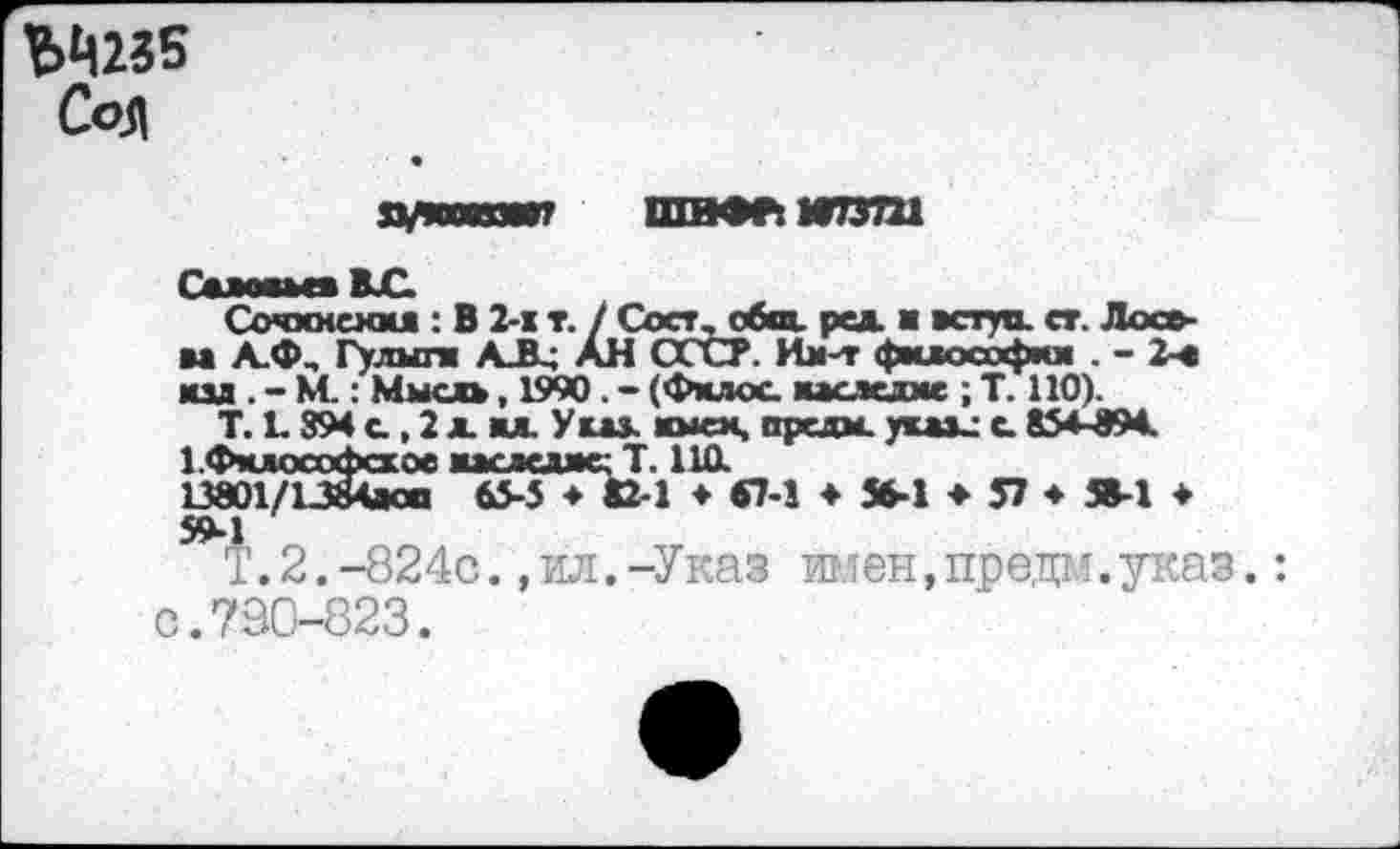 ﻿ЪЦ235 Соя
хукхязж? ШВФРкИТЗШ
Г«1л — д В С,
Сочхмеммя : В 2-1 т. / Сост, общ. ред. ■ вступ. ст. Лосева А.Ф, Гулыги АЛ; АН СССР. Им-т философии . - 2-е юл . - КС: Мысль, 1990 . - (Фмдос наследие ; Т. 110).
Т. 1.894 с , 2 л. ил Уш. жмех, оредм. уиаи с. 854-В94.
1 Фклософсхое мгагдне- Т. НО. 13801/13гЧ»со 65-5 ♦ «2-1 ♦ «7-1 ♦ Ж-1 ♦ 57 ♦ Я-1 ♦ 59->1
Т.2.-824с.,ил.-Указ имен,предм.указ. с.790-823.